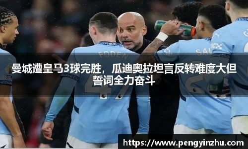曼城遭皇马3球完胜，瓜迪奥拉坦言反转难度大但誓词全力奋斗